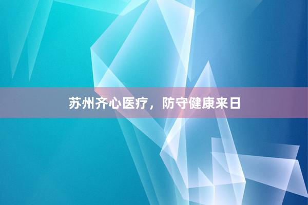 苏州齐心医疗，防守健康来日